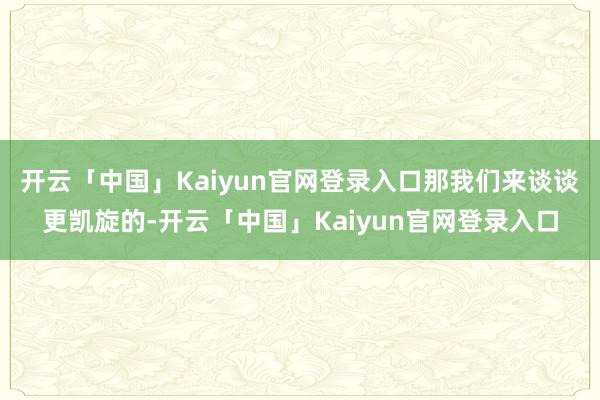 开云「中国」Kaiyun官网登录入口那我们来谈谈更凯旋的-开云「中国」Kaiyun官网登录入口