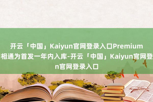 开云「中国」Kaiyun官网登录入口Premium档位则相通为首发一年内入库-开云「中国」Kaiyun官网登录入口