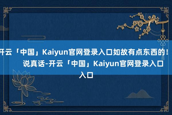 开云「中国」Kaiyun官网登录入口如故有点东西的！        说真话-开云「中国」Kaiyun官网登录入口