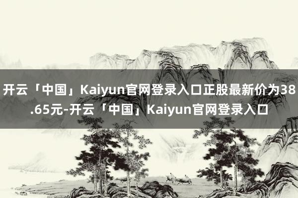 开云「中国」Kaiyun官网登录入口正股最新价为38.65元-开云「中国」Kaiyun官网登录入口