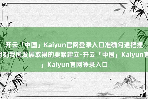 开云「中国」Kaiyun官网登录入口准确勾通把捏“十四五”时刻我国发展取得的要紧建立-开云「中国」Kaiyun官网登录入口