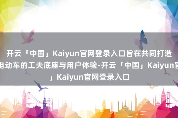开云「中国」Kaiyun官网登录入口旨在共同打造下一代智能电动车的工夫底座与用户体验-开云「中国」Kaiyun官网登录入口