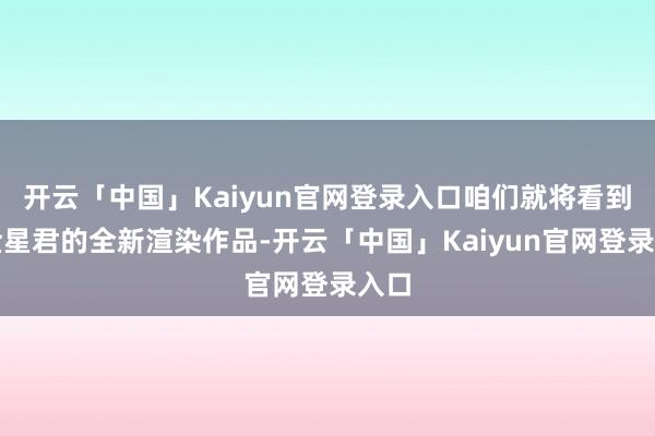 开云「中国」Kaiyun官网登录入口咱们就将看到亢金星君的全新渲染作品-开云「中国」Kaiyun官网登录入口