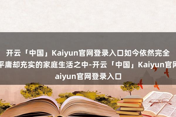 开云「中国」Kaiyun官网登录入口如今依然完全千里浸在平庸却充实的家庭生活之中-开云「中国」Kaiyun官网登录入口