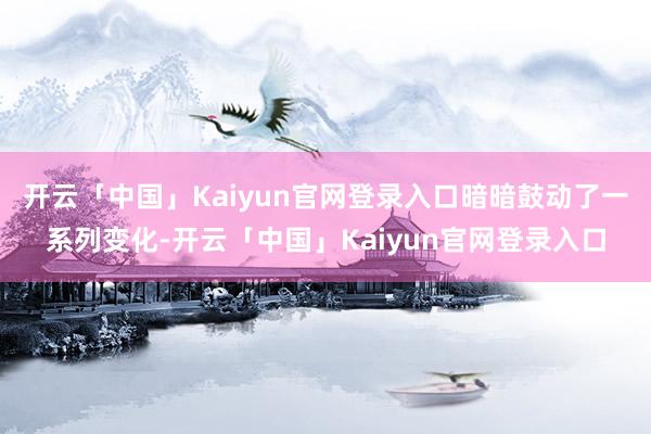 开云「中国」Kaiyun官网登录入口暗暗鼓动了一系列变化-开云「中国」Kaiyun官网登录入口