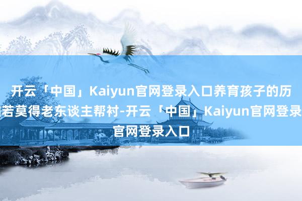 开云「中国」Kaiyun官网登录入口养育孩子的历程如若莫得老东谈主帮衬-开云「中国」Kaiyun官网登录入口