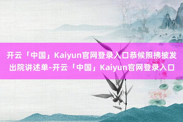 开云「中国」Kaiyun官网登录入口恭候照拂披发出院讲述单-开云「中国」Kaiyun官网登录入口