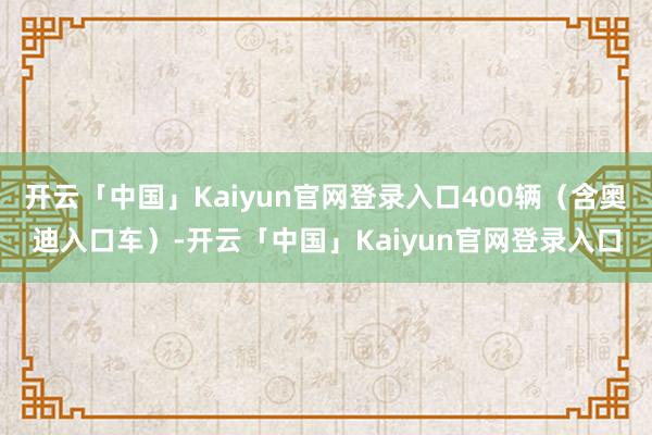 开云「中国」Kaiyun官网登录入口400辆（含奥迪入口车）-开云「中国」Kaiyun官网登录入口
