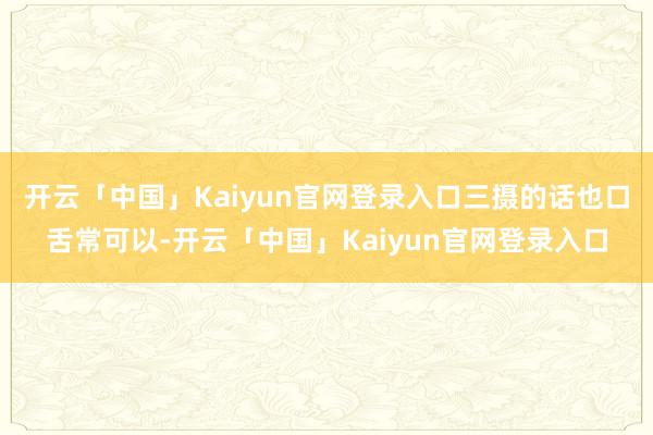 开云「中国」Kaiyun官网登录入口三摄的话也口舌常可以-开云「中国」Kaiyun官网登录入口