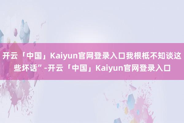 开云「中国」Kaiyun官网登录入口我根柢不知谈这些坏话”-开云「中国」Kaiyun官网登录入口