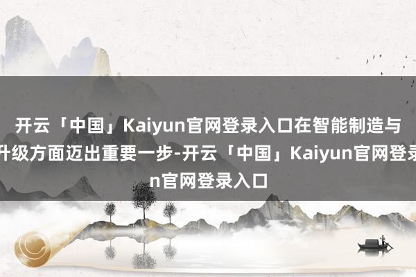 开云「中国」Kaiyun官网登录入口在智能制造与产能升级方面迈出重要一步-开云「中国」Kaiyun官网登录入口