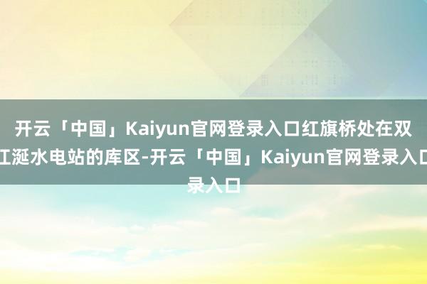 开云「中国」Kaiyun官网登录入口红旗桥处在双江涎水电站的库区-开云「中国」Kaiyun官网登录入口