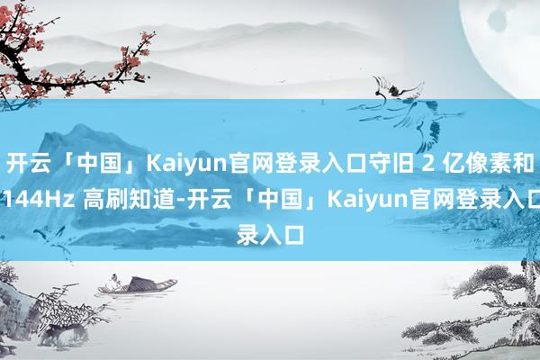开云「中国」Kaiyun官网登录入口守旧 2 亿像素和 144Hz 高刷知道-开云「中国」Kaiyun官网登录入口