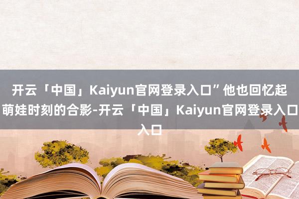 开云「中国」Kaiyun官网登录入口”他也回忆起萌娃时刻的合影-开云「中国」Kaiyun官网登录入口