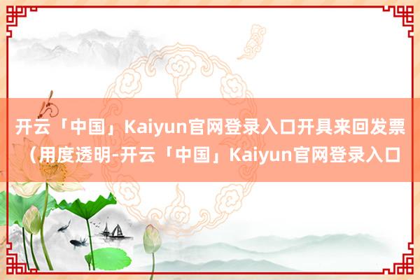 开云「中国」Kaiyun官网登录入口开具来回发票（用度透明-开云「中国」Kaiyun官网登录入口