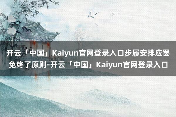 开云「中国」Kaiyun官网登录入口步履安排应罢免终了原则-开云「中国」Kaiyun官网登录入口