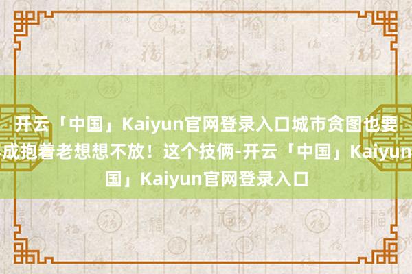 开云「中国」Kaiyun官网登录入口城市贪图也要改动！咱们不成抱着老想想不放！这个技俩-开云「中国」Kaiyun官网登录入口
