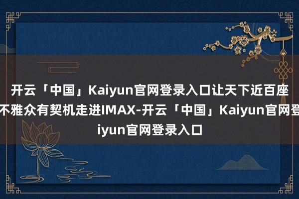 开云「中国」Kaiyun官网登录入口让天下近百座城市的不雅众有契机走进IMAX-开云「中国」Kaiyun官网登录入口