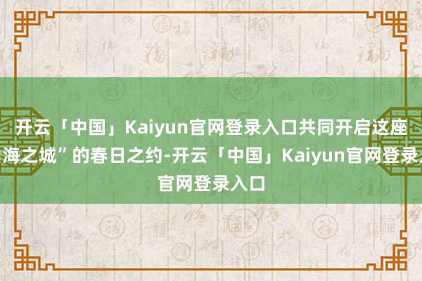 开云「中国」Kaiyun官网登录入口共同开启这座“山海之城”的春日之约-开云「中国」Kaiyun官网登录入口