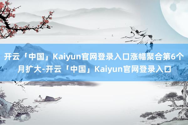 开云「中国」Kaiyun官网登录入口涨幅聚合第6个月扩大-开云「中国」Kaiyun官网登录入口