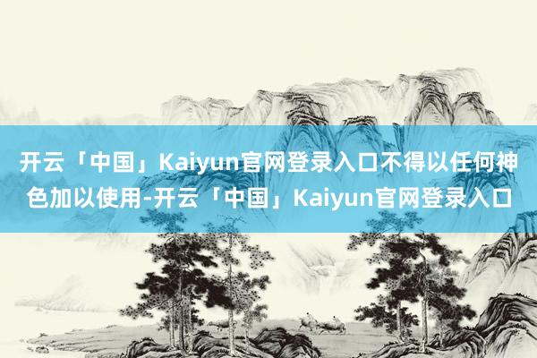 开云「中国」Kaiyun官网登录入口不得以任何神色加以使用-开云「中国」Kaiyun官网登录入口