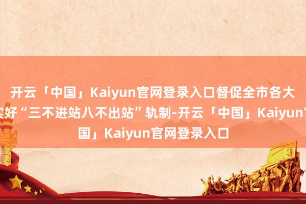 开云「中国」Kaiyun官网登录入口督促全市各大客运站场落实好“三不进站八不出站”轨制-开云「中国」Kaiyun官网登录入口