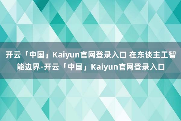 开云「中国」Kaiyun官网登录入口 在东谈主工智能边界-开云「中国」Kaiyun官网登录入口