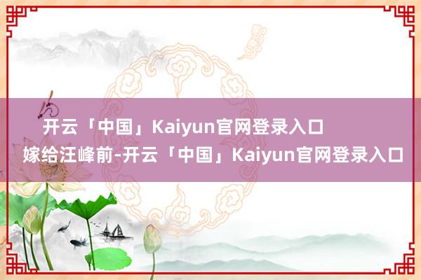 开云「中国」Kaiyun官网登录入口 嫁给汪峰前-开云「中国」Kaiyun官网登录入口