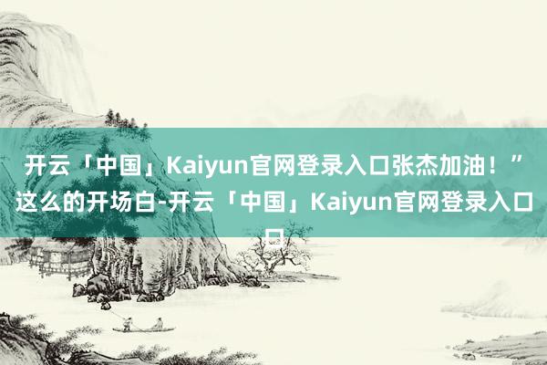 开云「中国」Kaiyun官网登录入口张杰加油!”这么的开场白-开云「中国」Kaiyun官网登录入口