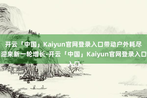 开云「中国」Kaiyun官网登录入口带动户外耗尽迎来新一轮增长-开云「中国」Kaiyun官网登录入口