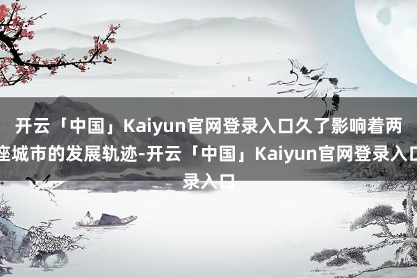 开云「中国」Kaiyun官网登录入口久了影响着两座城市的发展轨迹-开云「中国」Kaiyun官网登录入口