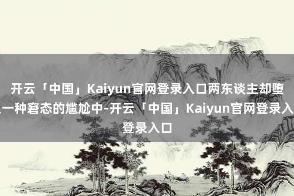 开云「中国」Kaiyun官网登录入口两东谈主却堕入一种窘态的尴尬中-开云「中国」Kaiyun官网登录入口