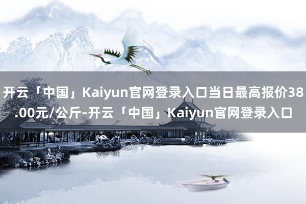 开云「中国」Kaiyun官网登录入口当日最高报价38.00元/公斤-开云「中国」Kaiyun官网登录入口