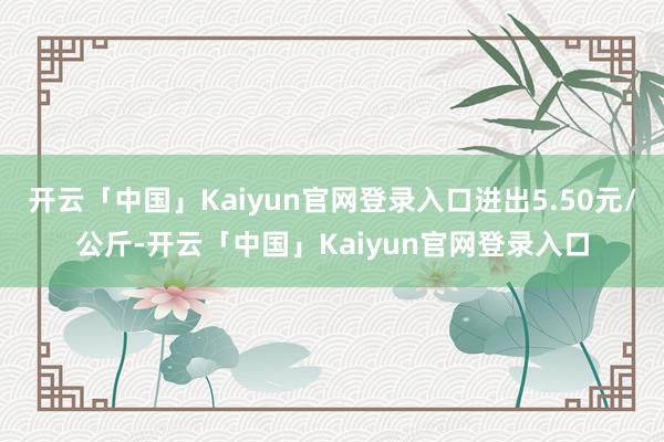 开云「中国」Kaiyun官网登录入口进出5.50元/公斤-开云「中国」Kaiyun官网登录入口