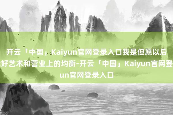 开云「中国」Kaiyun官网登录入口我是但愿以后能作念好艺术和营业上的均衡-开云「中国」Kaiyun官网登录入口