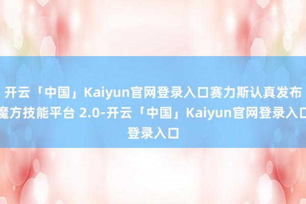 开云「中国」Kaiyun官网登录入口赛力斯认真发布魔方技能平台 2.0-开云「中国」Kaiyun官网登录入口