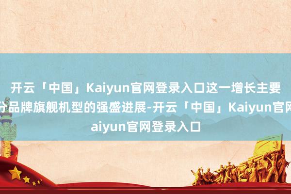 开云「中国」Kaiyun官网登录入口这一增长主要成绩于部分品牌旗舰机型的强盛进展-开云「中国」Kaiyun官网登录入口