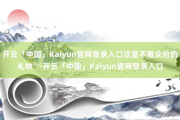 开云「中国」Kaiyun官网登录入口这是不雅众给的礼物”-开云「中国」Kaiyun官网登录入口