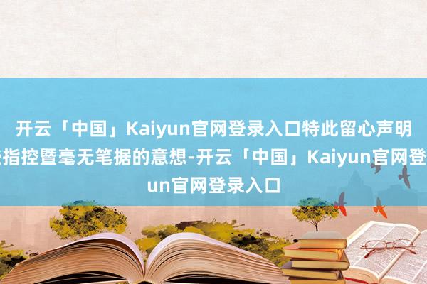 开云「中国」Kaiyun官网登录入口特此留心声明:这些指控暨毫无笔据的意想-开云「中国」Kaiyun官网登录入口