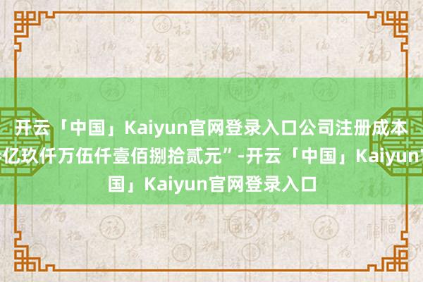 开云「中国」Kaiyun官网登录入口公司注册成本已变更为“叁亿玖仟万伍仟壹佰捌拾贰元”-开云「中国」Kaiyun官网登录入口