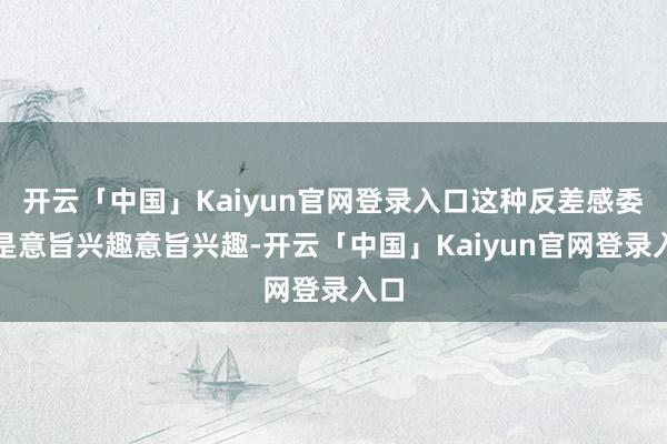 开云「中国」Kaiyun官网登录入口这种反差感委果是意旨兴趣意旨兴趣-开云「中国」Kaiyun官网登录入口