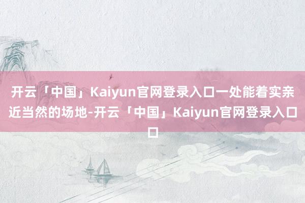 开云「中国」Kaiyun官网登录入口一处能着实亲近当然的场地-开云「中国」Kaiyun官网登录入口