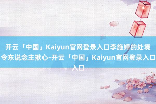 开云「中国」Kaiyun官网登录入口李施嬅的处境令东说念主揪心-开云「中国」Kaiyun官网登录入口