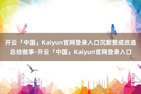 开云「中国」Kaiyun官网登录入口沉默赞成改造总结做事-开云「中国」Kaiyun官网登录入口