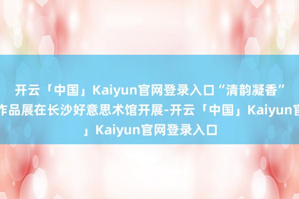 开云「中国」Kaiyun官网登录入口“清韵凝香”邵一萍艺术作品展在长沙好意思术馆开展-开云「中国」Kaiyun官网登录入口
