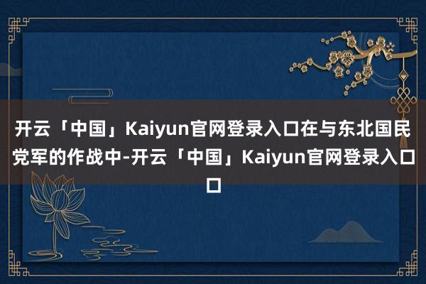开云「中国」Kaiyun官网登录入口在与东北国民党军的作战中-开云「中国」Kaiyun官网登录入口