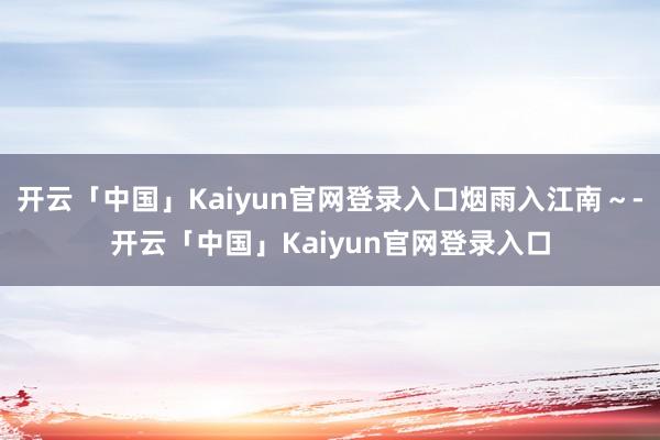 开云「中国」Kaiyun官网登录入口烟雨入江南~-开云「中国」Kaiyun官网登录入口