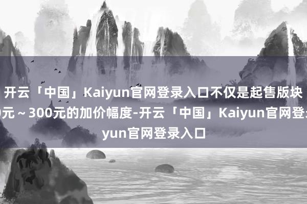 开云「中国」Kaiyun官网登录入口不仅是起售版块有100元~300元的加价幅度-开云「中国」Kaiyun官网登录入口
