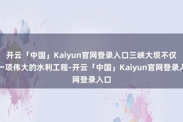 开云「中国」Kaiyun官网登录入口三峡大坝不仅是一项伟大的水利工程-开云「中国」Kaiyun官网登录入口
