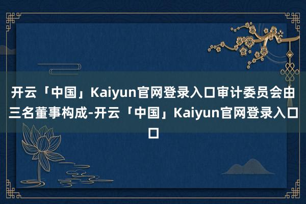 开云「中国」Kaiyun官网登录入口审计委员会由三名董事构成-开云「中国」Kaiyun官网登录入口